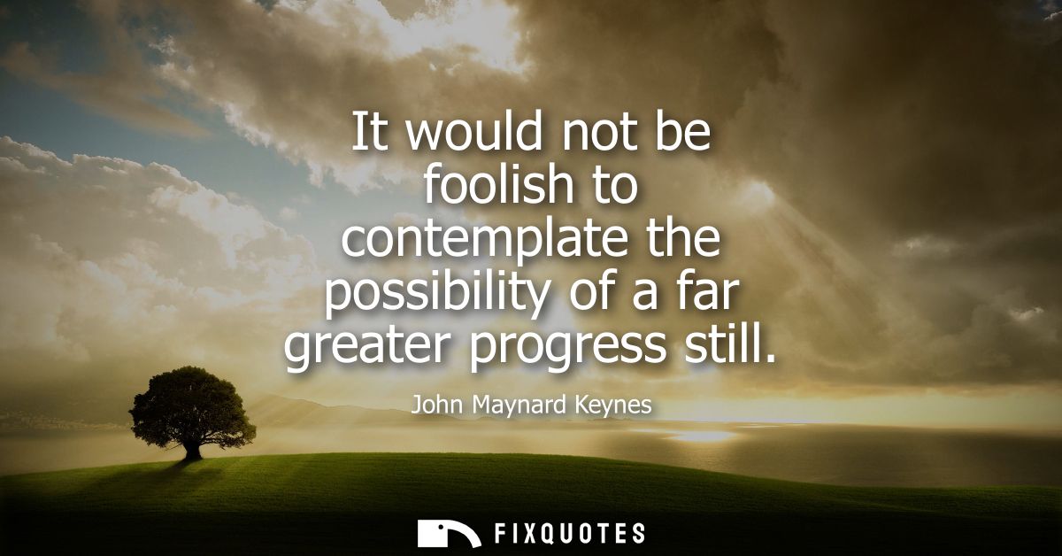It would not be foolish to contemplate the possibility of a far greater progress still