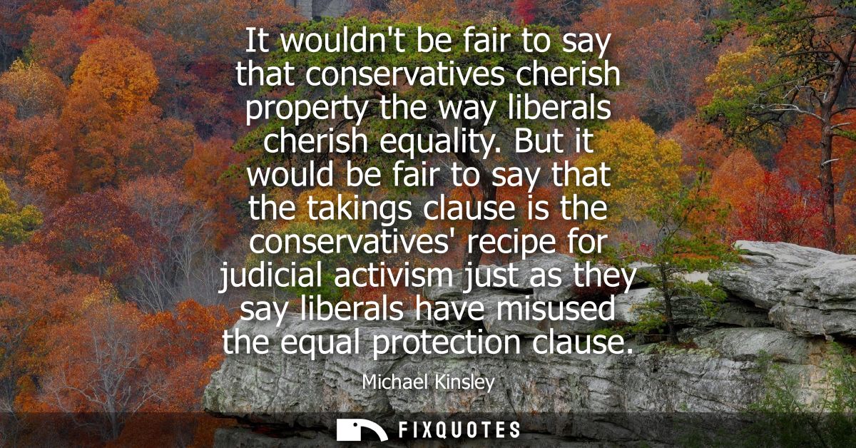 It wouldnt be fair to say that conservatives cherish property the way liberals cherish equality. But it would be fair to