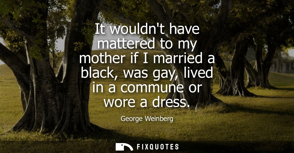 It wouldnt have mattered to my mother if I married a black, was gay, lived in a commune or wore a dress