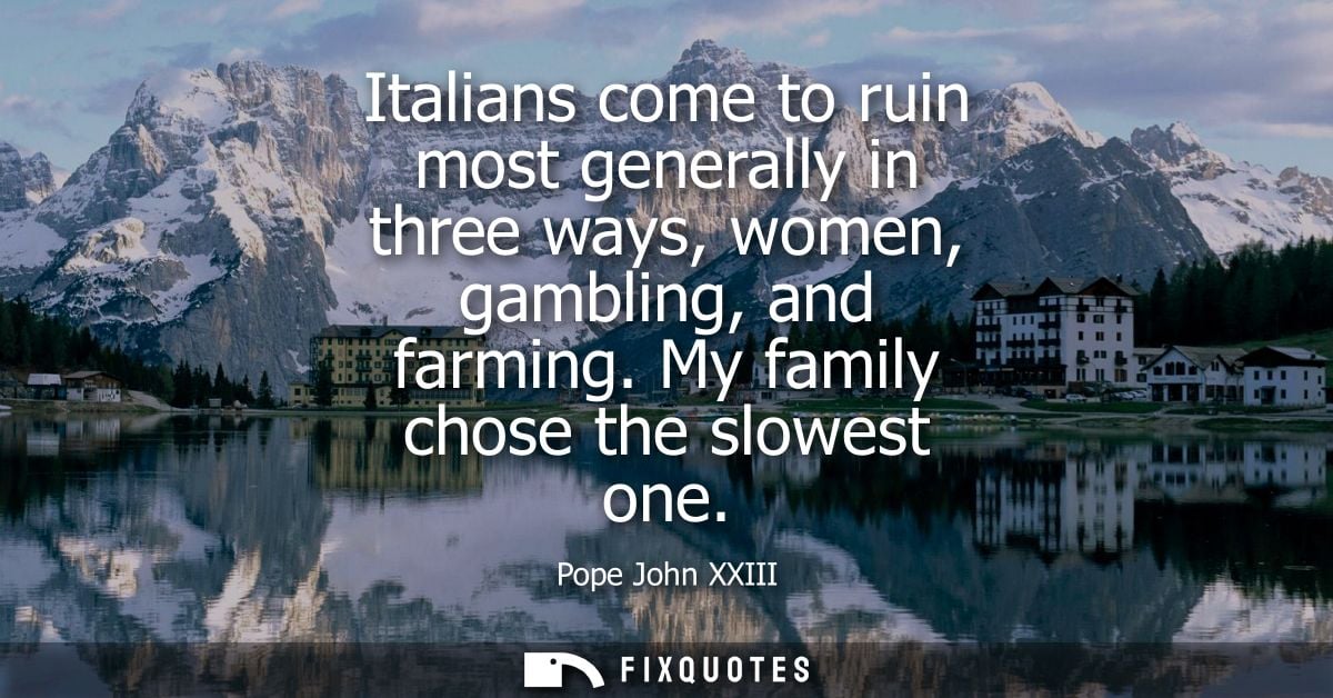 Italians come to ruin most generally in three ways, women, gambling, and farming. My family chose the slowest one