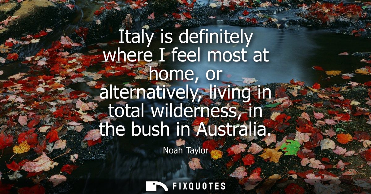 Italy is definitely where I feel most at home, or alternatively, living in total wilderness, in the bush in Australia