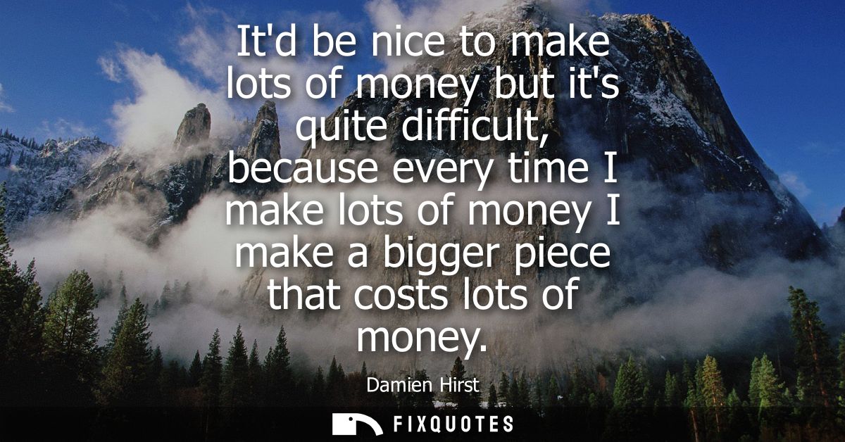 Itd be nice to make lots of money but its quite difficult, because every time I make lots of money I make a bigger piece
