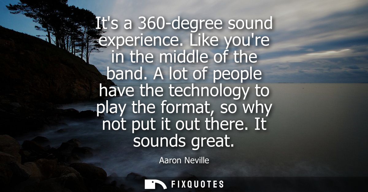 Its a 360-degree sound experience. Like youre in the middle of the band. A lot of people have the technology to play the
