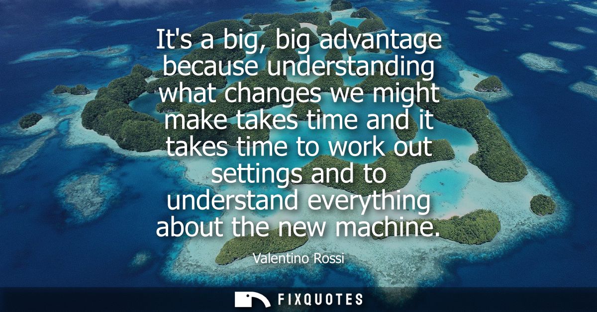 Its a big, big advantage because understanding what changes we might make takes time and it takes time to work out setti