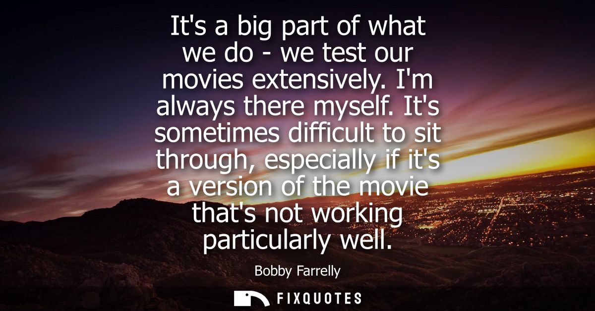 Its a big part of what we do - we test our movies extensively. Im always there myself. Its sometimes difficult to sit th