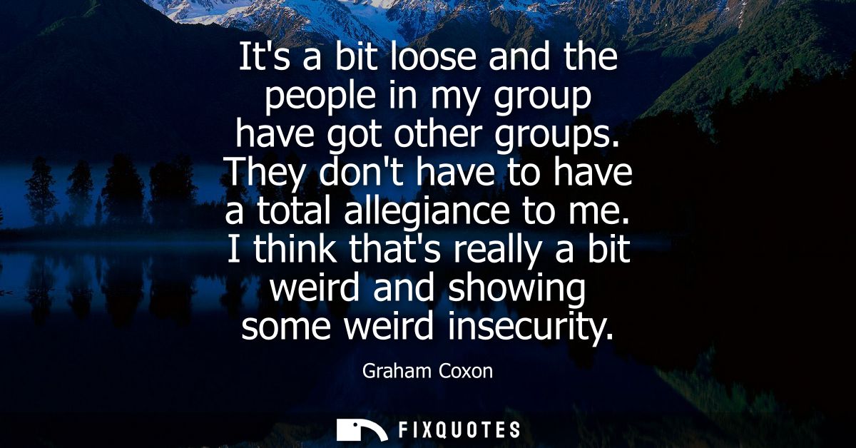 Its a bit loose and the people in my group have got other groups. They dont have to have a total allegiance to me.