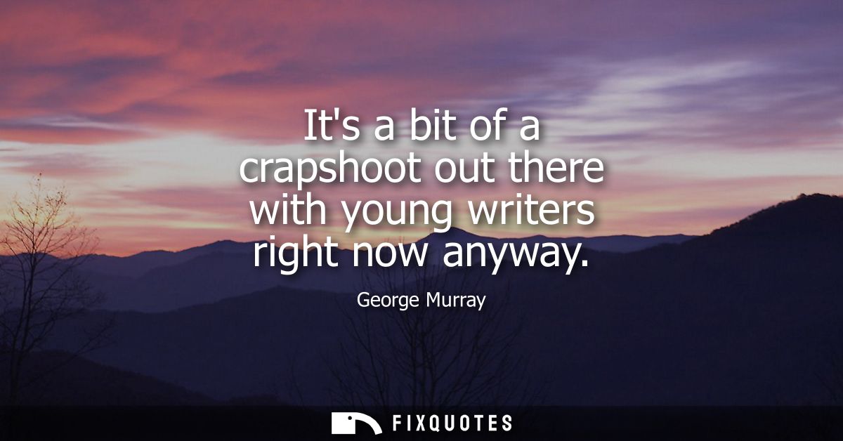Its a bit of a crapshoot out there with young writers right now anyway