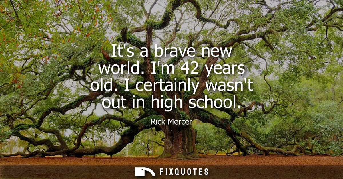 Its a brave new world. Im 42 years old. I certainly wasnt out in high school