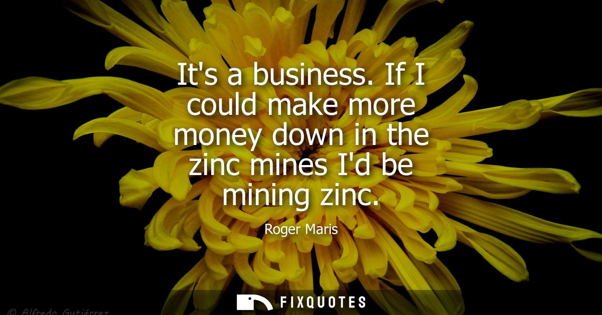 Its a business. If I could make more money down in the zinc mines Id be mining zinc