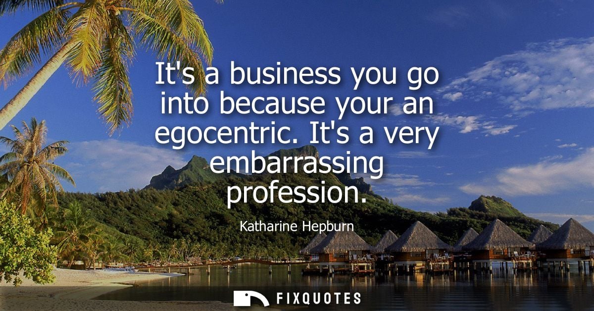 Its a business you go into because your an egocentric. Its a very embarrassing profession