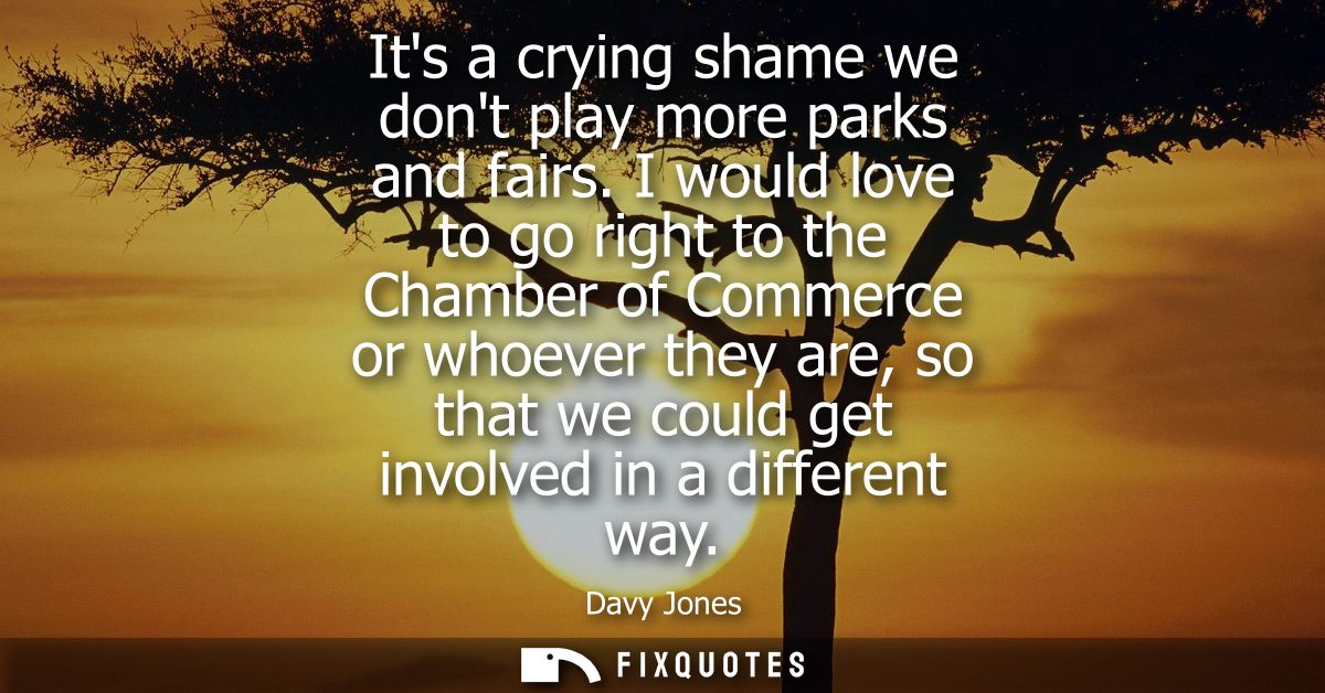 Its a crying shame we dont play more parks and fairs. I would love to go right to the Chamber of Commerce or whoever the