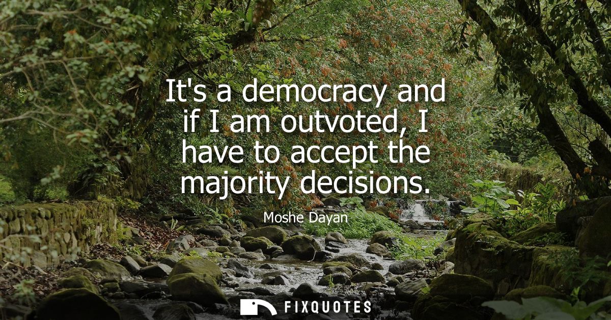 Its a democracy and if I am outvoted, I have to accept the majority decisions