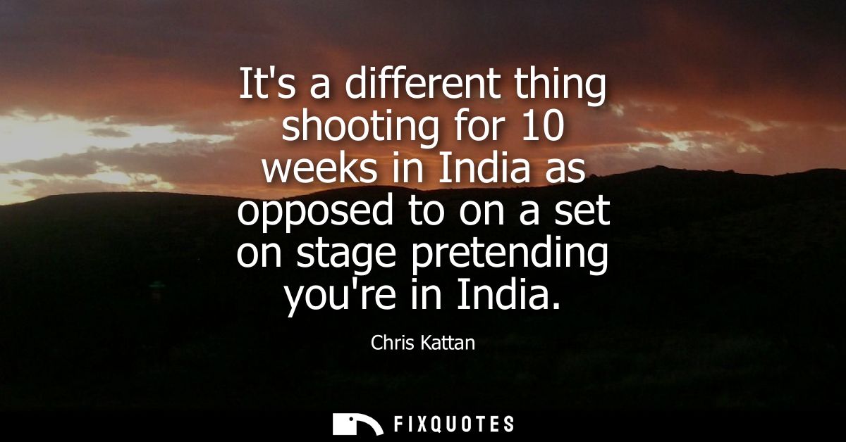 Its a different thing shooting for 10 weeks in India as opposed to on a set on stage pretending youre in India
