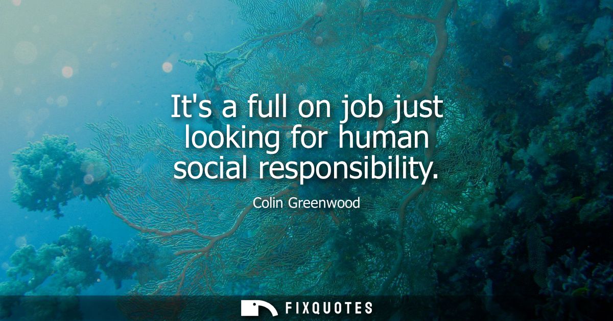 Its a full on job just looking for human social responsibility