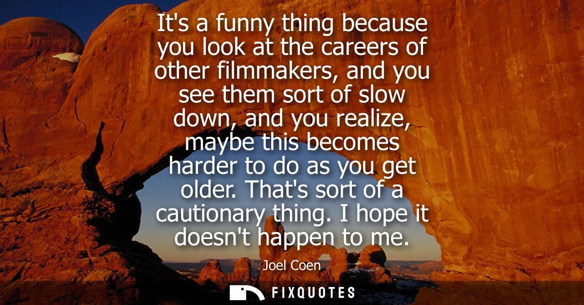 Its a funny thing because you look at the careers of other filmmakers, and you see them sort of slow down, and you reali