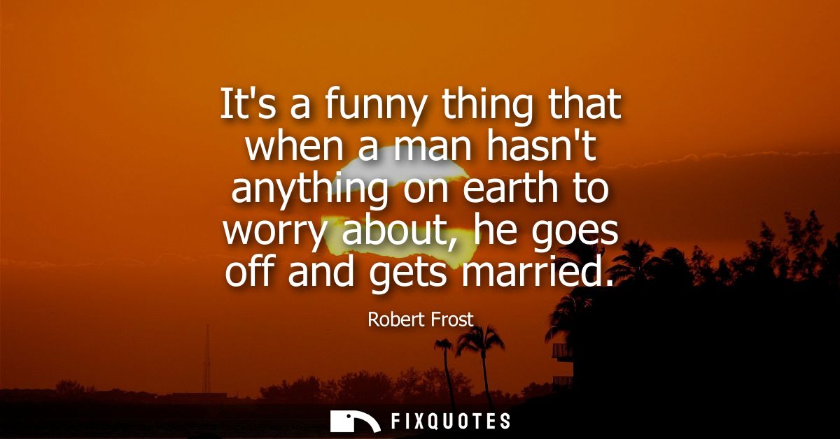 Its a funny thing that when a man hasnt anything on earth to worry about, he goes off and gets married
