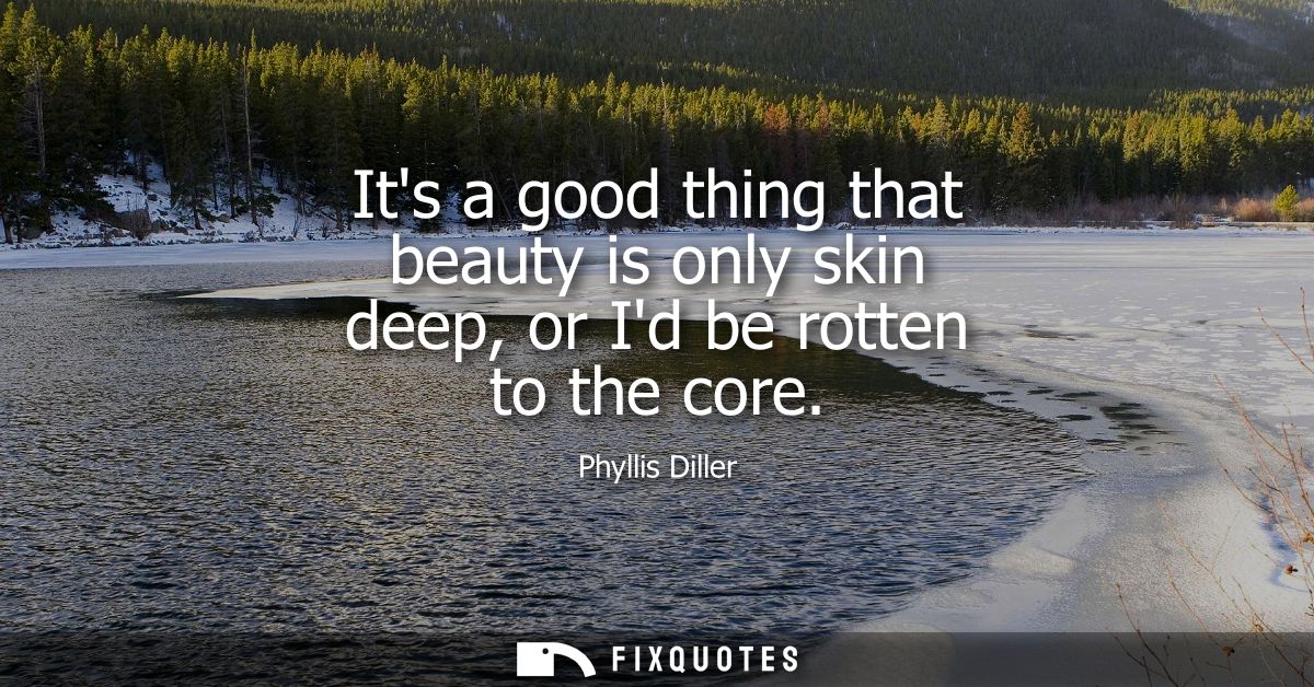 Its a good thing that beauty is only skin deep, or Id be rotten to the core