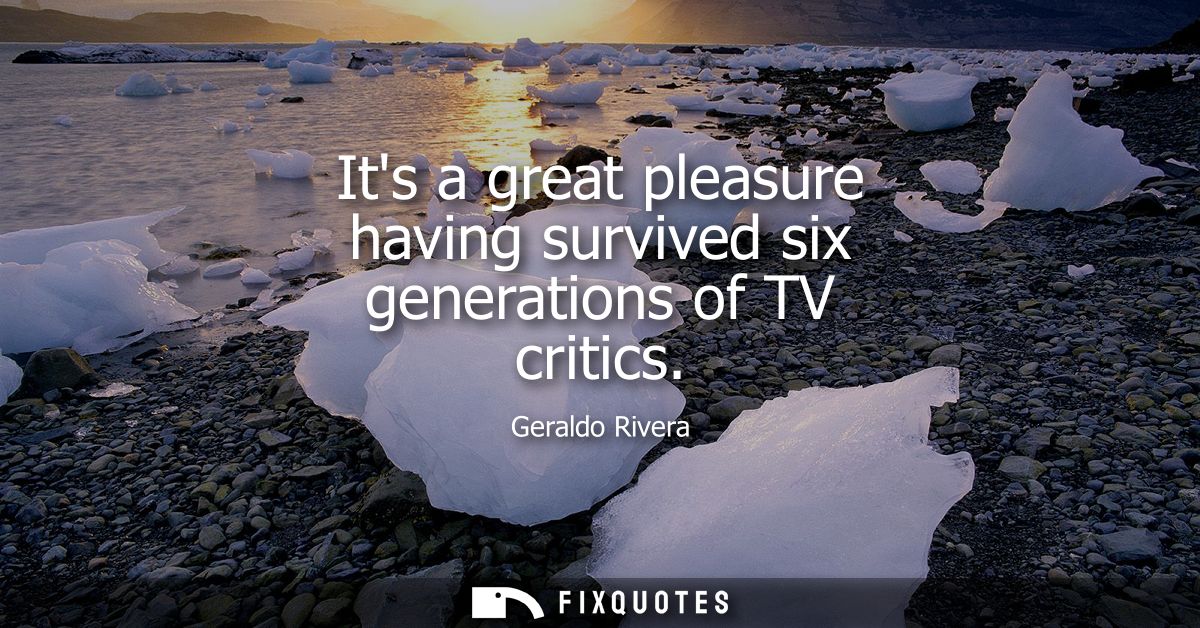 Its a great pleasure having survived six generations of TV critics