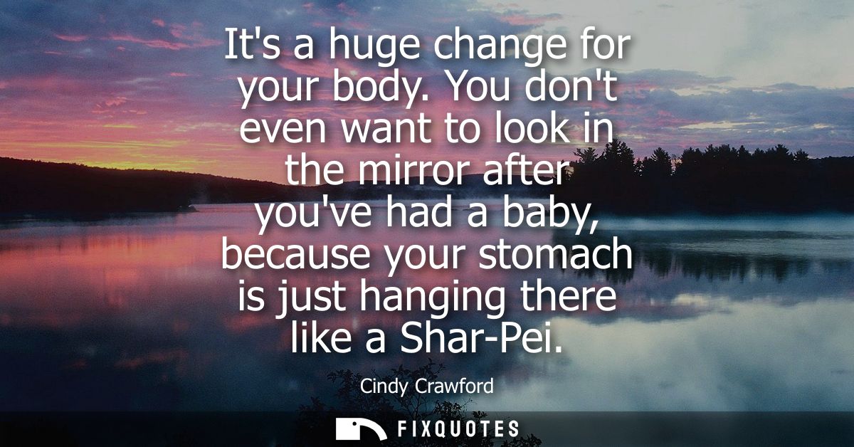 Its a huge change for your body. You dont even want to look in the mirror after youve had a baby, because your stomach i