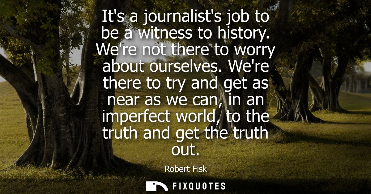 Its a journalists job to be a witness to history. Were not there to worry about ourselves. Were there to try and get as 