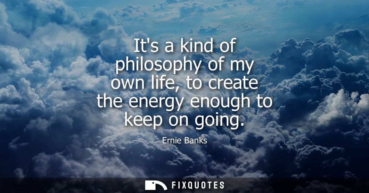 Its a kind of philosophy of my own life, to create the energy enough to keep on going
