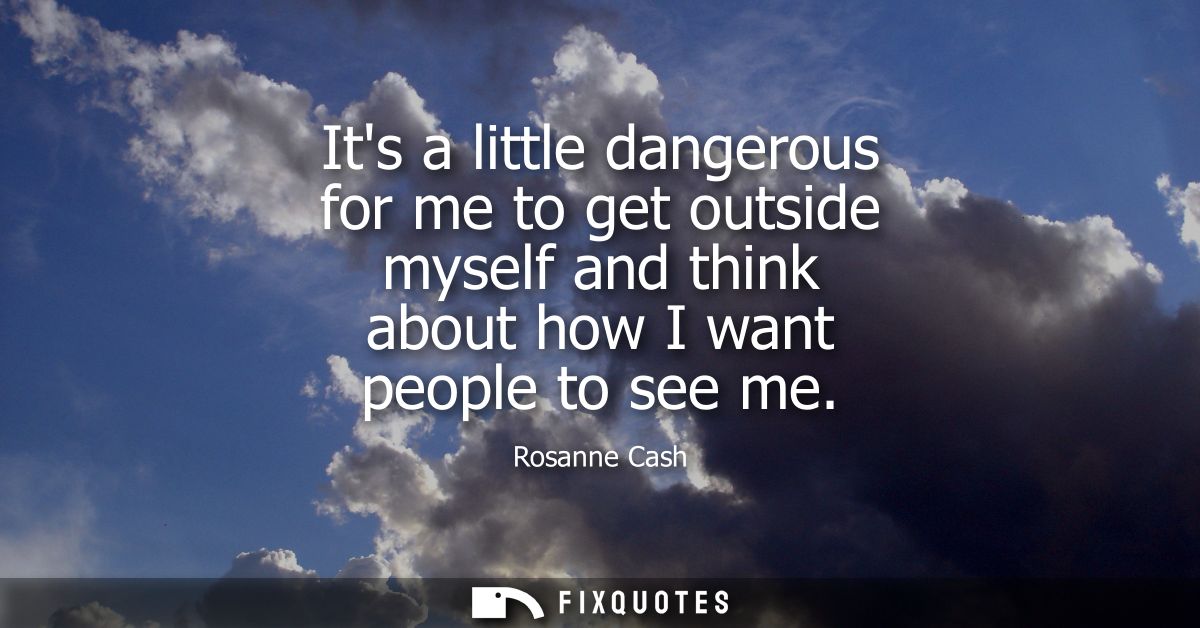 Its a little dangerous for me to get outside myself and think about how I want people to see me