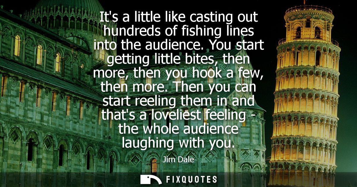 Its a little like casting out hundreds of fishing lines into the audience. You start getting little bites, then more, th