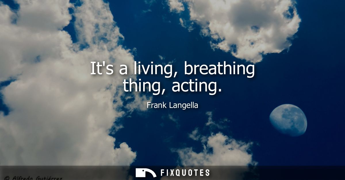 Its a living, breathing thing, acting