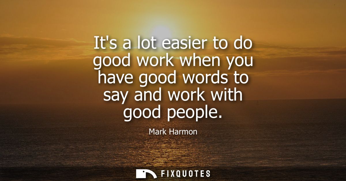 Its a lot easier to do good work when you have good words to say and work with good people