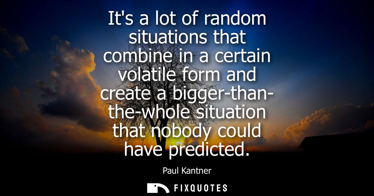 Its a lot of random situations that combine in a certain volatile form and create a bigger-than- the-whole situation tha