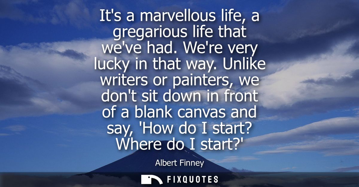 Its a marvellous life, a gregarious life that weve had. Were very lucky in that way. Unlike writers or painters, we dont