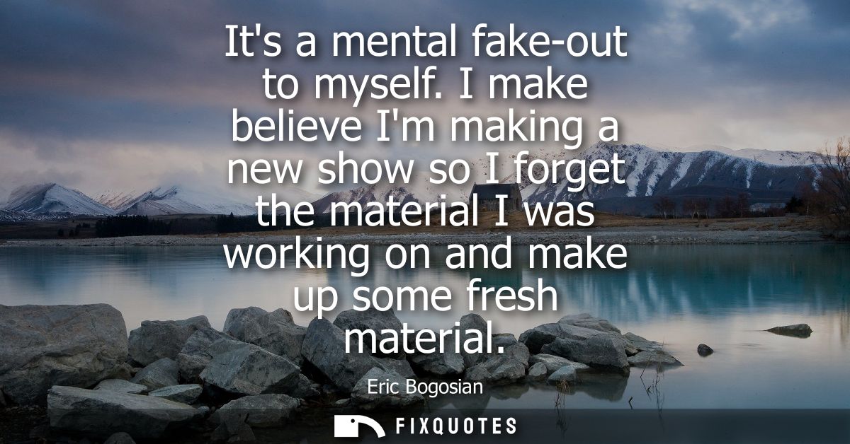 Its a mental fake-out to myself. I make believe Im making a new show so I forget the material I was working on and make 