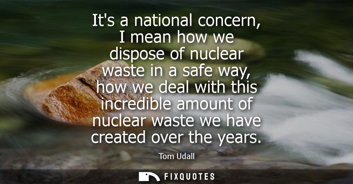 Its a national concern, I mean how we dispose of nuclear waste in a safe way, how we deal with this incredible amount of