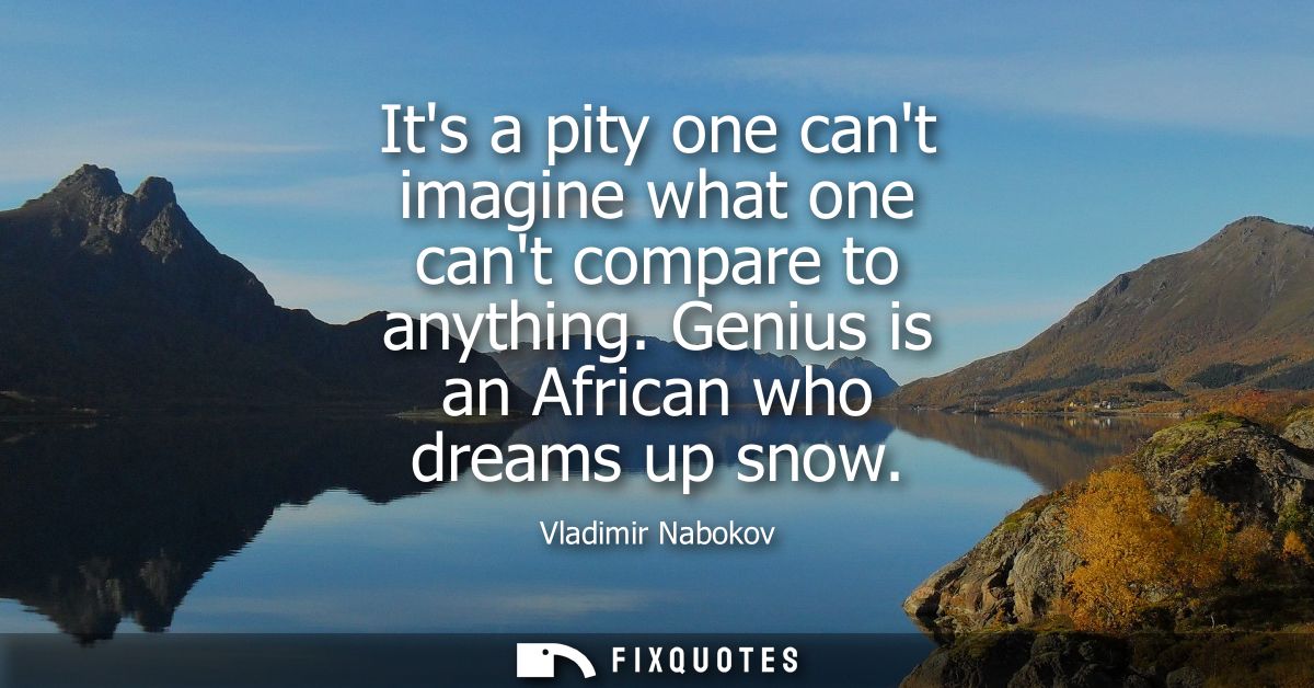 Its a pity one cant imagine what one cant compare to anything. Genius is an African who dreams up snow