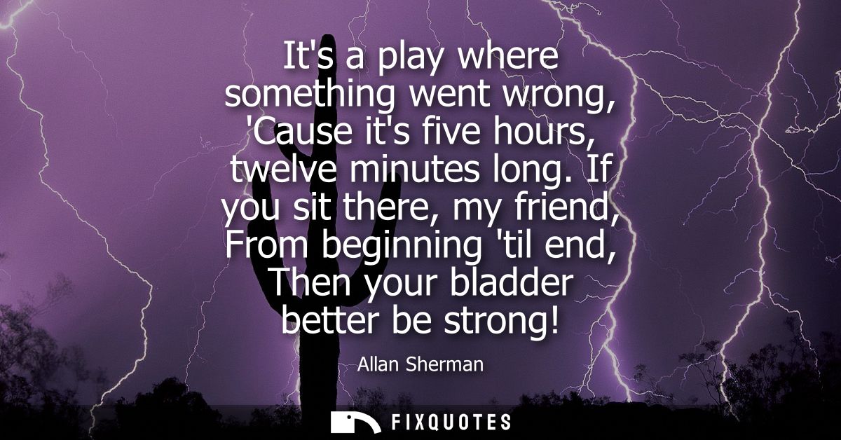 Its a play where something went wrong, Cause its five hours, twelve minutes long. If you sit there, my friend, From begi