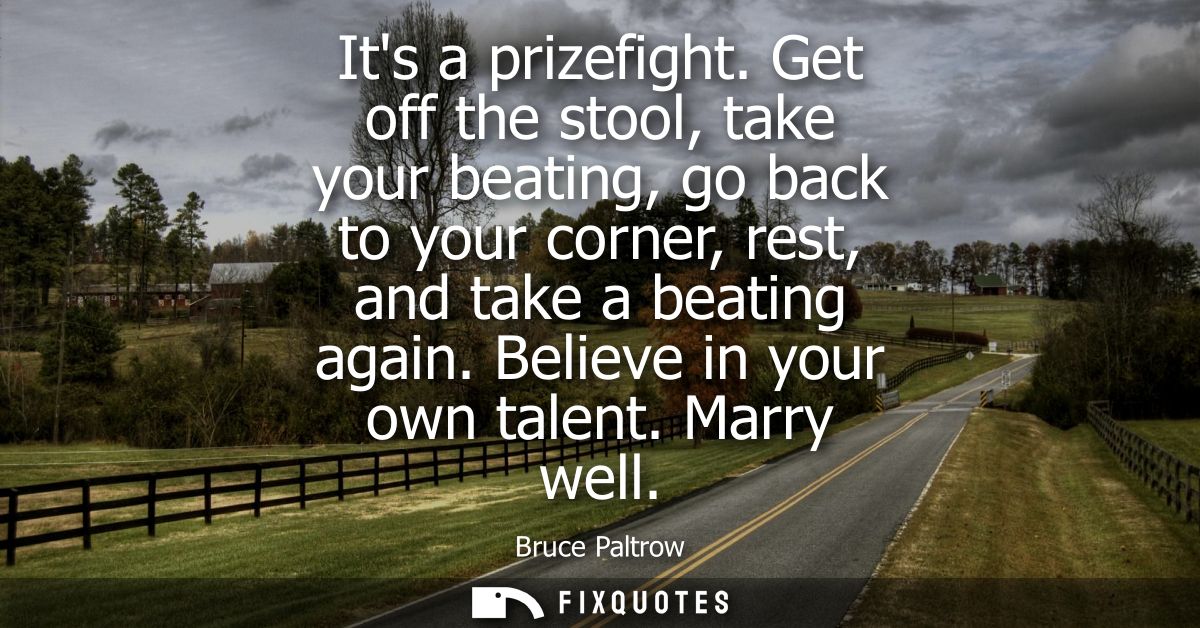 Its a prizefight. Get off the stool, take your beating, go back to your corner, rest, and take a beating again. Believe 