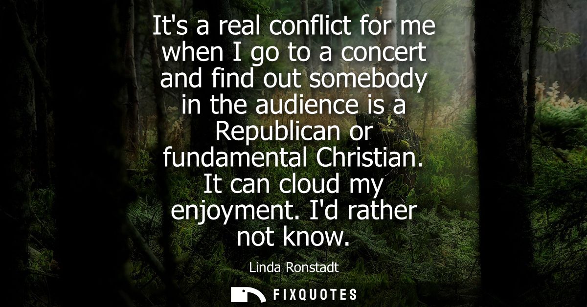 Its a real conflict for me when I go to a concert and find out somebody in the audience is a Republican or fundamental C