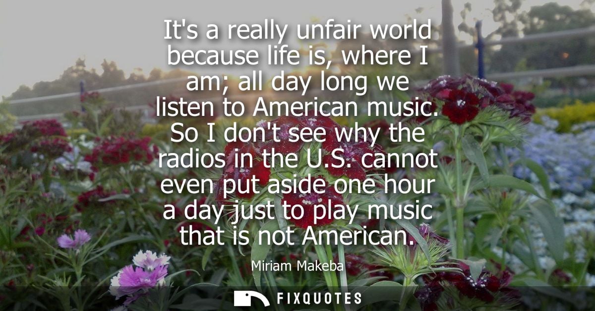 Its a really unfair world because life is, where I am all day long we listen to American music. So I dont see why the ra