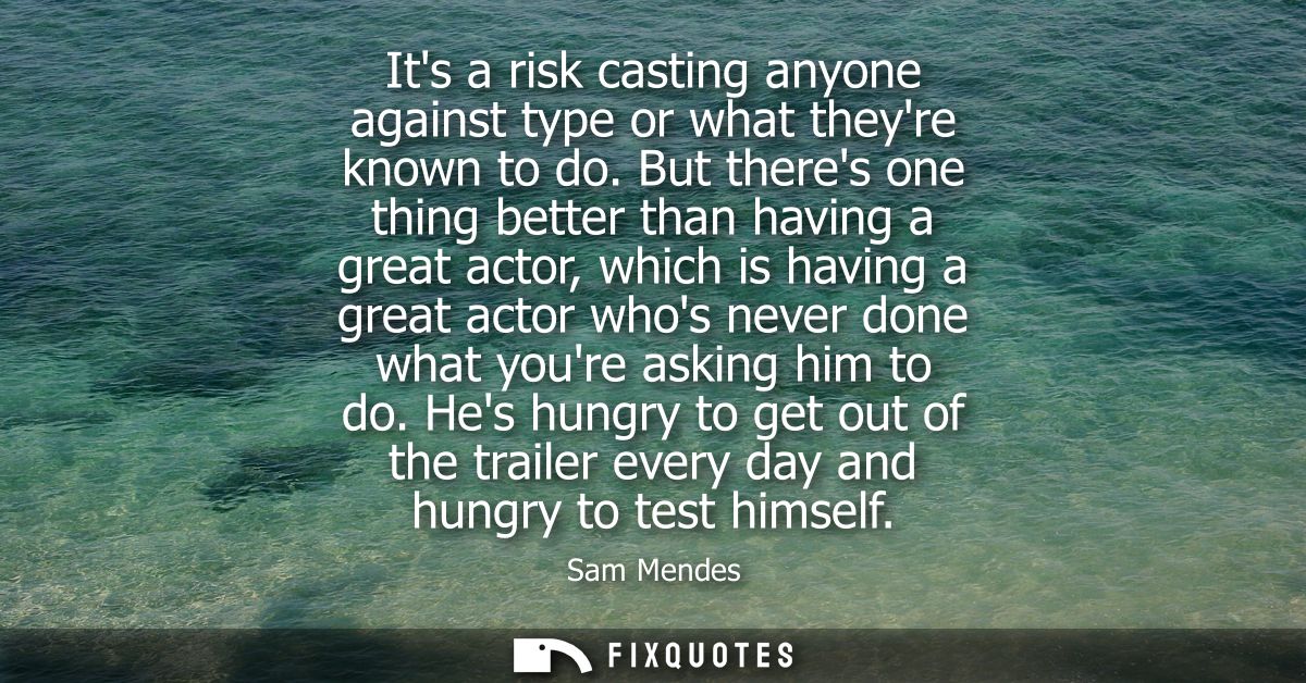 Its a risk casting anyone against type or what theyre known to do. But theres one thing better than having a great actor
