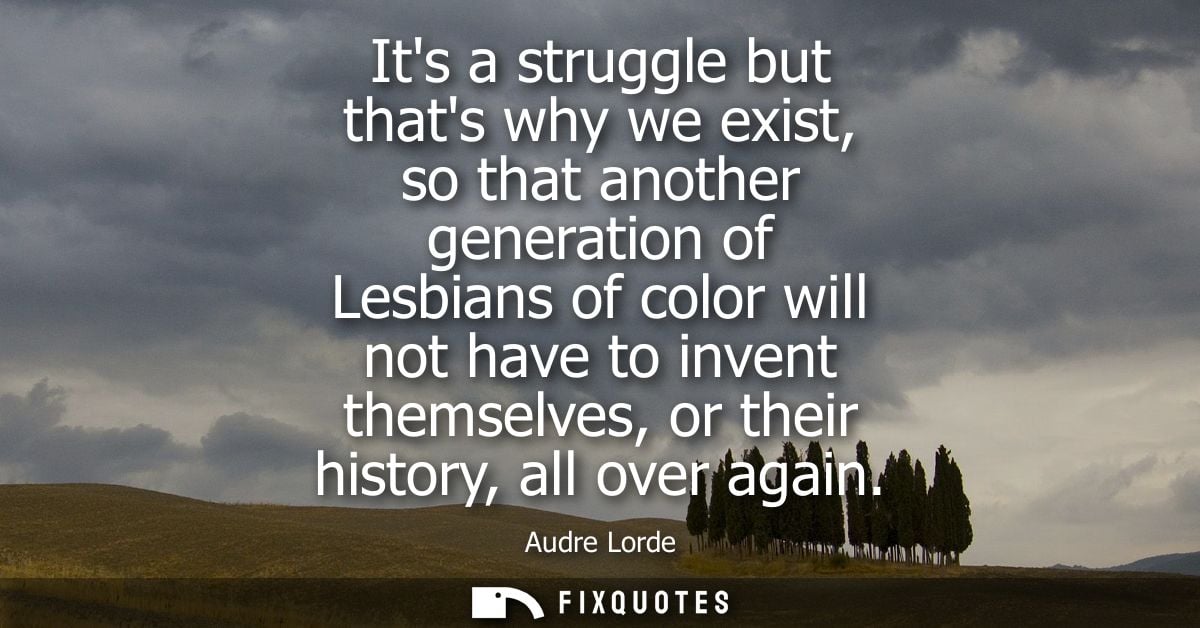 Its a struggle but thats why we exist, so that another generation of Lesbians of color will not have to invent themselve