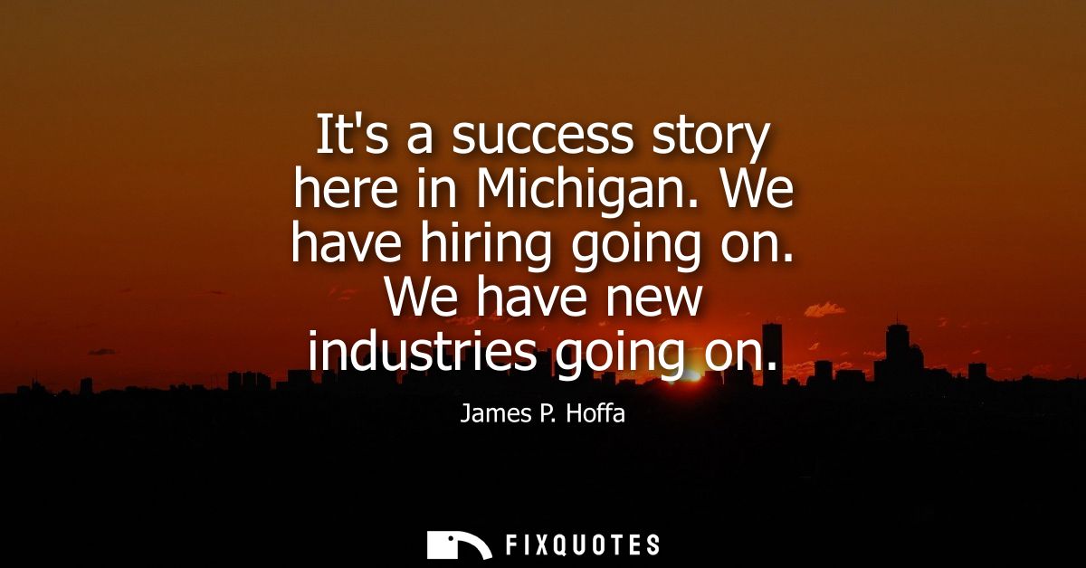 Its a success story here in Michigan. We have hiring going on. We have new industries going on