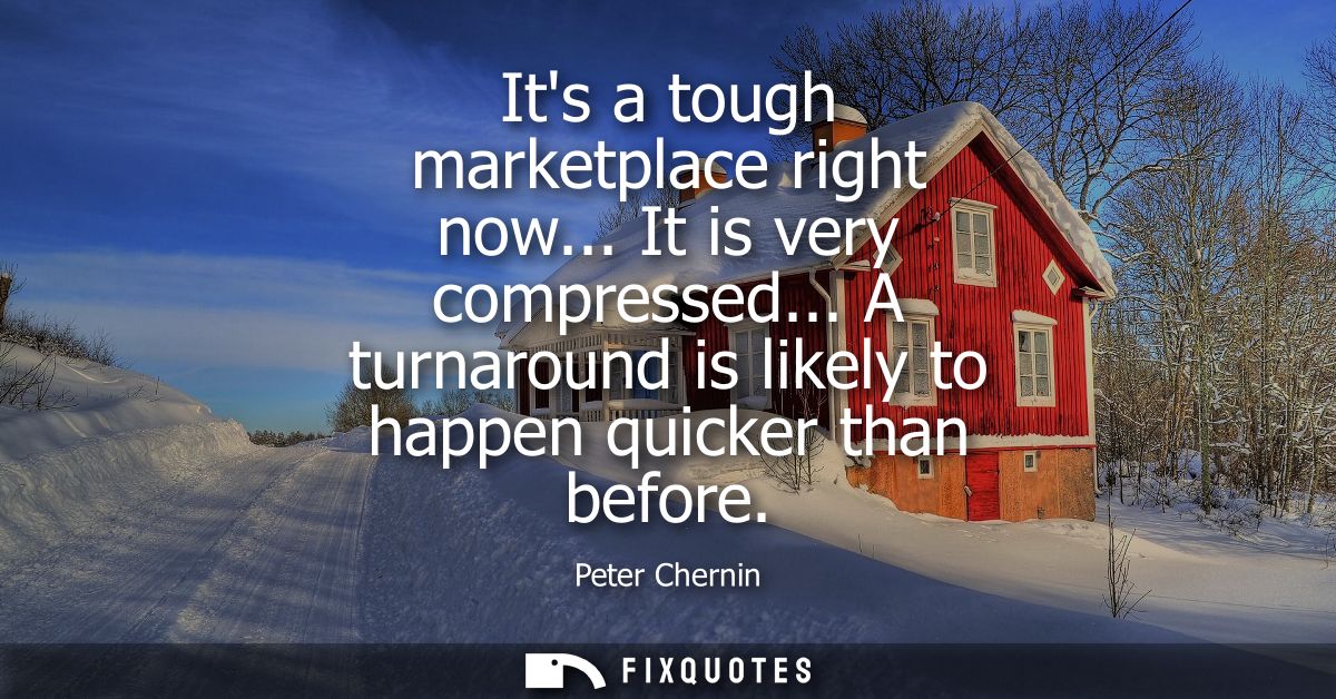 Its a tough marketplace right now... It is very compressed... A turnaround is likely to happen quicker than before