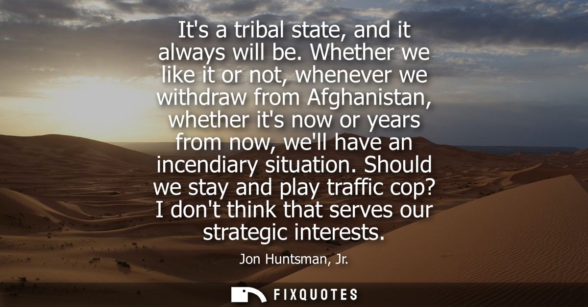 Its a tribal state, and it always will be. Whether we like it or not, whenever we withdraw from Afghanistan, whether its