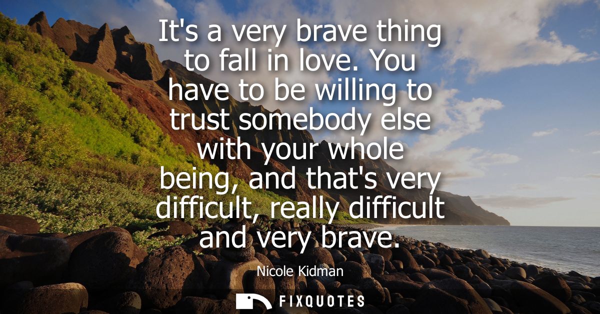 Its a very brave thing to fall in love. You have to be willing to trust somebody else with your whole being, and thats v