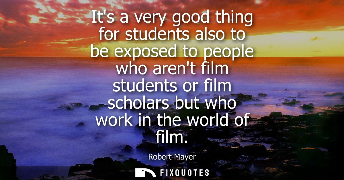 Its a very good thing for students also to be exposed to people who arent film students or film scholars but who work in