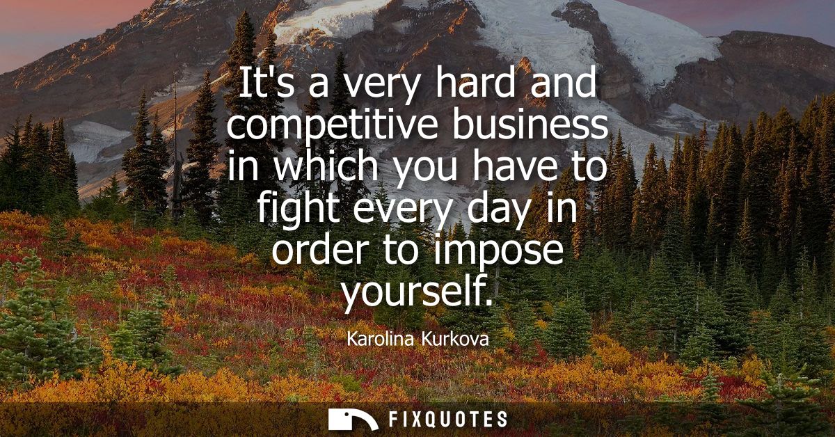 Its a very hard and competitive business in which you have to fight every day in order to impose yourself