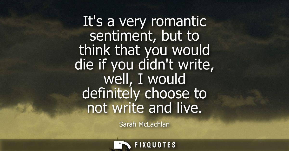Its a very romantic sentiment, but to think that you would die if you didnt write, well, I would definitely choose to no
