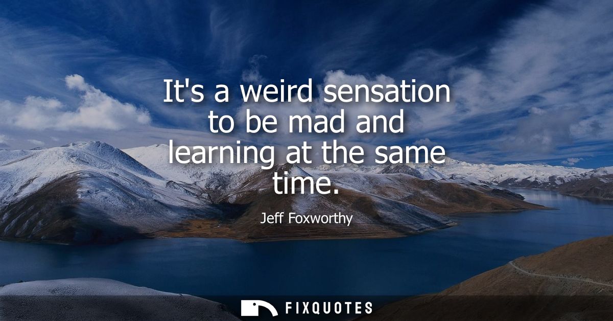 Its a weird sensation to be mad and learning at the same time