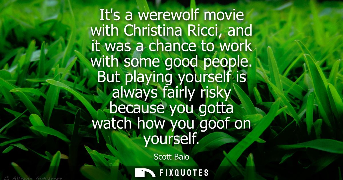 Its a werewolf movie with Christina Ricci, and it was a chance to work with some good people. But playing yourself is al