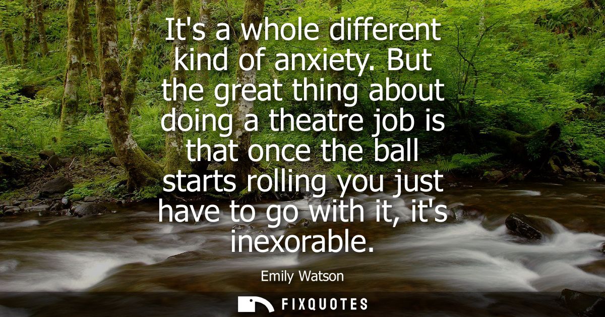 Its a whole different kind of anxiety. But the great thing about doing a theatre job is that once the ball starts rollin